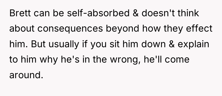 Brett can be self-absorbed & doesn't think about consequences beyond...