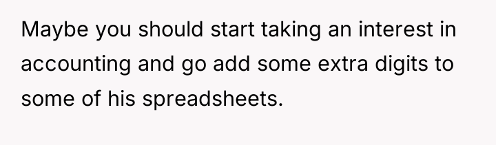 Maybe you should start taking an interest in accounting and...