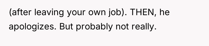 (after leaving your own job). THEN, he apologizes. But probably...
