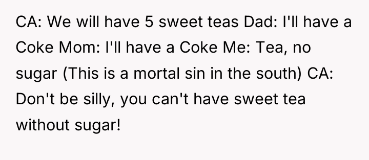 CA: We will have 5 sweet teas Dad: I'll have...