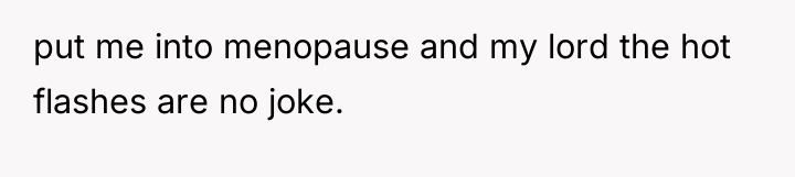 put me into menopause and my lord the hot flashes...