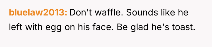 bluelaw2013 Don't waffle. Sounds like he left with egg on...