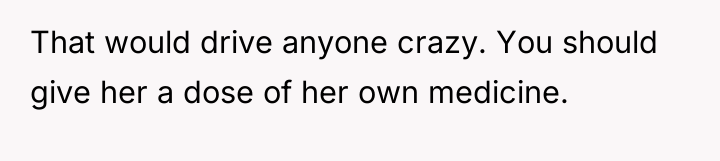 That would drive anyone crazy. You should give her a...