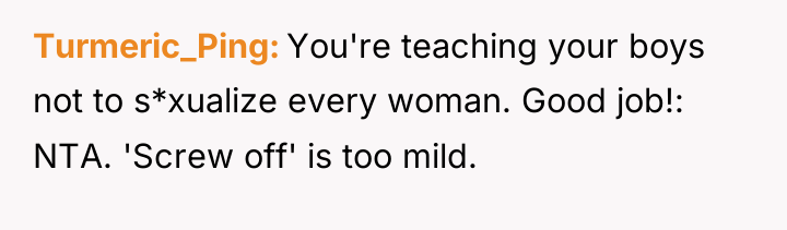 Turmeric_Ping You're teaching your boys not to s*xualize every woman....