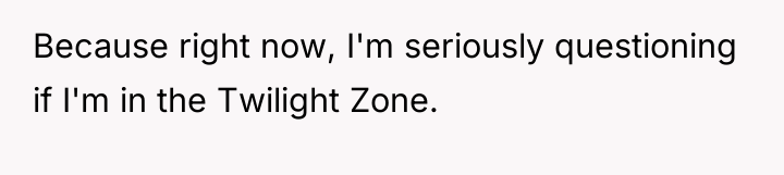 Because right now, I'm seriously questioning if I'm in the...