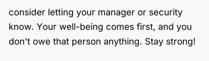 consider letting your manager or security know. Your well-being comes...