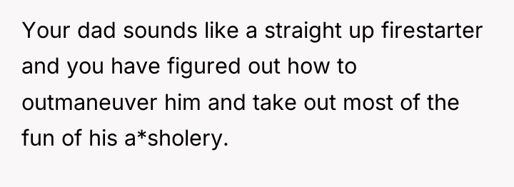 Your dad sounds like a straight up firestarter and you...