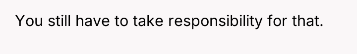 You still have to take responsibility for that.