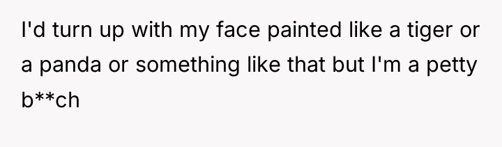 I'd turn up with my face painted like a tiger...