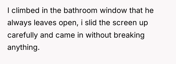 I climbed in the bathroom window that he always leaves...