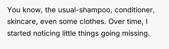 You know, the usual-shampoo, conditioner, skincare, even some clothes. Over...