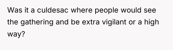 Was it a culdesac where people would see the gathering...