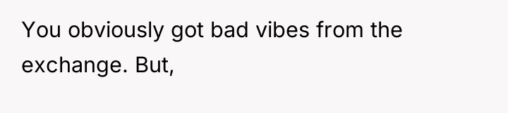 You obviously got bad vibes from the exchange. But,