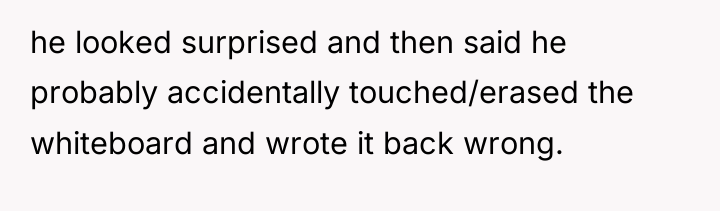 he looked surprised and then said he probably accidentally touched/erased...
