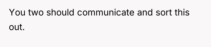 You two should communicate and sort this out.