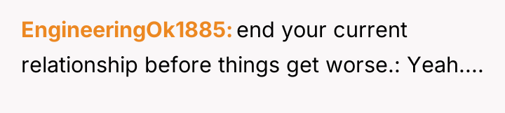 EngineeringOk1885 end your current relationship before things get worse.: Yeah....