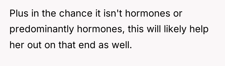Plus in the chance it isn't hormones or predominantly hormones,...