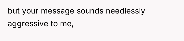 but your message sounds needlessly aggressive to me,