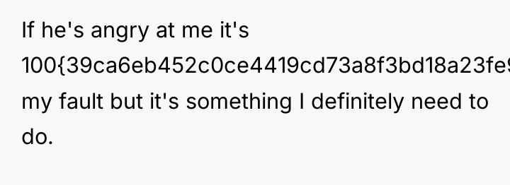 If he's angry at me it's 100{39ca6eb452c0ce4419cd73a8f3bd18a23fe95ab4febb092bc2ab1b542eeea82f} my fault but...
