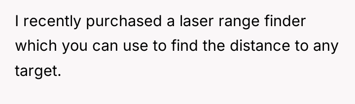 I recently purchased a laser range finder which you can...