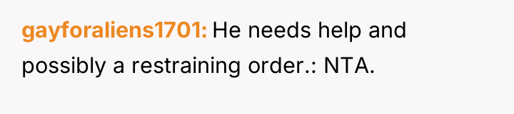 gayforaliens1701 He needs help and possibly a restraining order.: NTA.