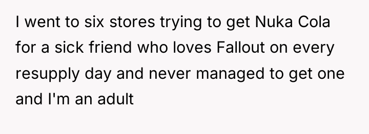 I went to six stores trying to get Nuka Cola...