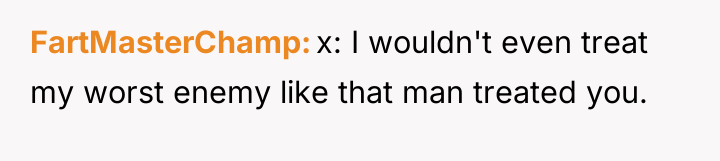 FartMasterChamp x: I wouldn't even treat my worst enemy like...