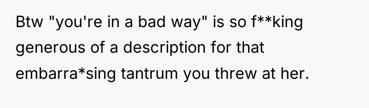Btw "you're in a bad way" is so f**king generous...