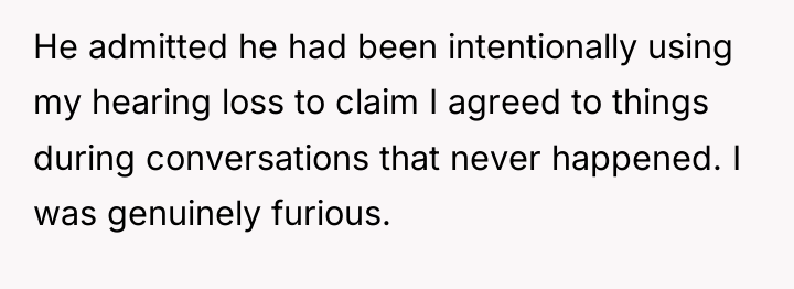 He admitted he had been intentionally using my hearing loss...