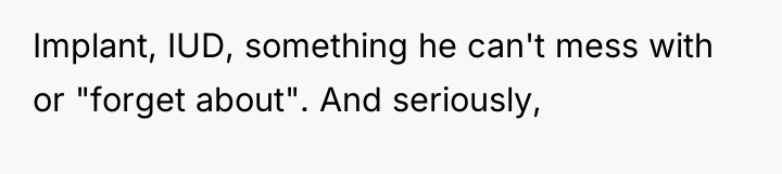 Implant, IUD, something he can't mess with or "forget about"....