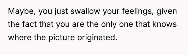 Maybe, you just swallow your feelings, given the fact that...