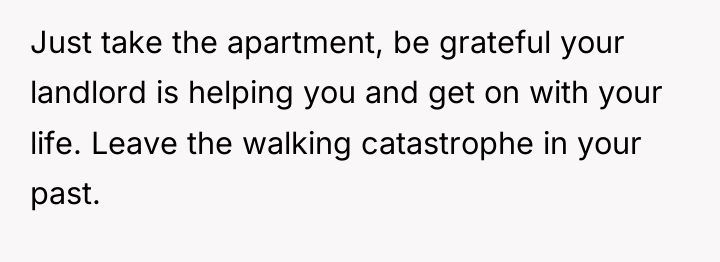 Just take the apartment, be grateful your landlord is helping...