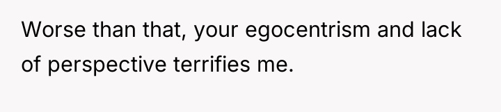 Worse than that, your egocentrism and lack of perspective terrifies...