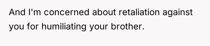 And I'm concerned about retaliation against you for humiliating your...