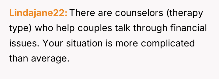 Lindajane22 There are counselors (therapy type) who help couples talk...