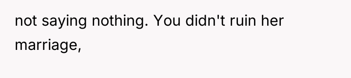 not saying nothing. You didn't ruin her marriage,