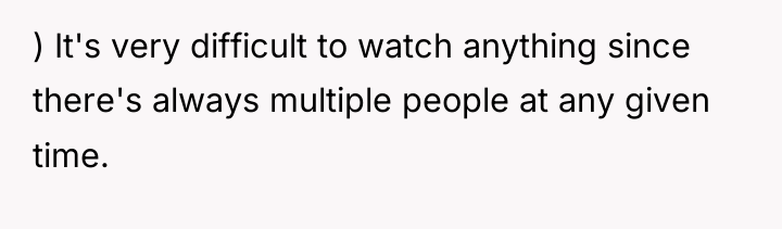 ) It's very difficult to watch anything since there's always...