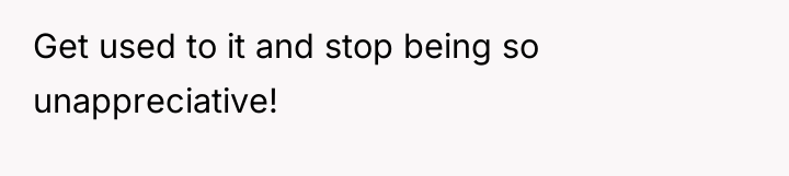 Get used to it and stop being so unappreciative!