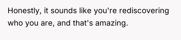 Honestly, it sounds like you're rediscovering who you are, and...
