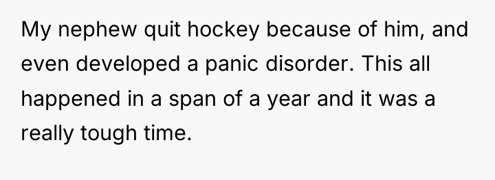 My nephew quit hockey because of him, and even developed...