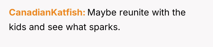 CanadianKatfish Maybe reunite with the kids and see what sparks.