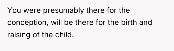 You were presumably there for the conception, will be there...