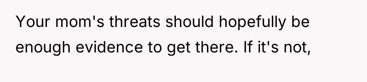 Your mom's threats should hopefully be enough evidence to get...