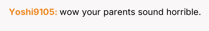 Yoshi9105 wow your parents sound horrible.