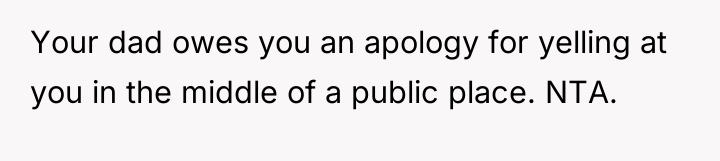 Your dad owes you an apology for yelling at you...