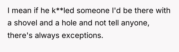 I mean if he k**led someone I'd be there with...