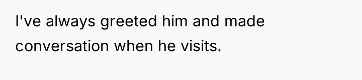 I've always greeted him and made conversation when he visits.