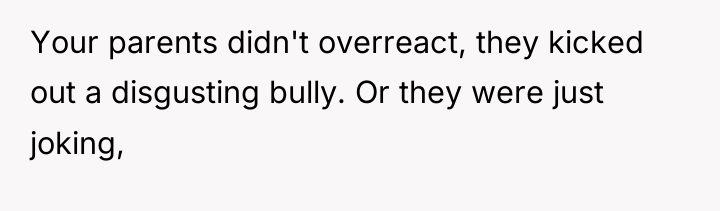 Your parents didn't overreact, they kicked out a disgusting bully....