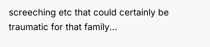 screeching etc that could certainly be traumatic for that family...