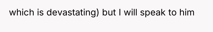 which is devastating) but I will speak to him